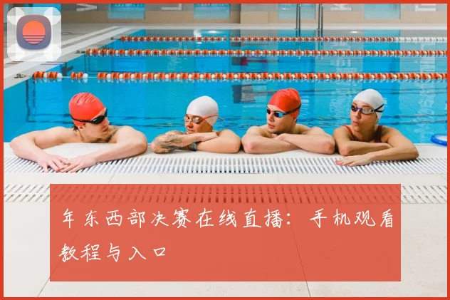 年东西部决赛在线直播：手机观看教程与入口