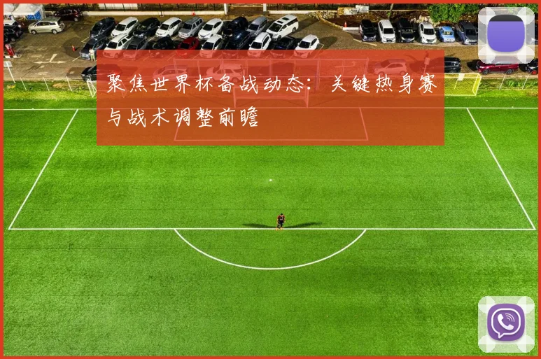 聚焦世界杯备战动态：关键热身赛与战术调整前瞻