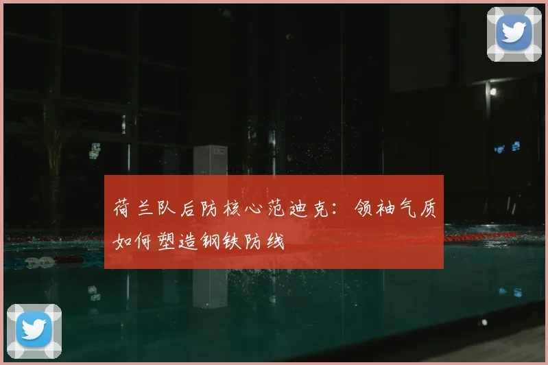 荷兰队后防核心范迪克:领袖气质如何塑造钢铁防线
