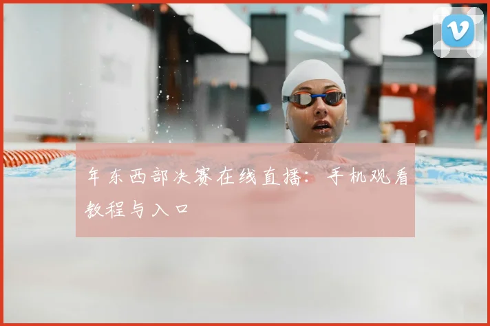 年东西部决赛在线直播：手机观看教程与入口