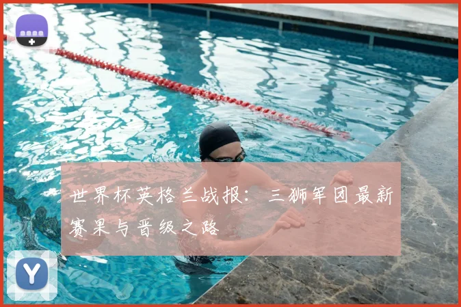 世界杯英格兰战报：三狮军团最新赛果与晋级之路