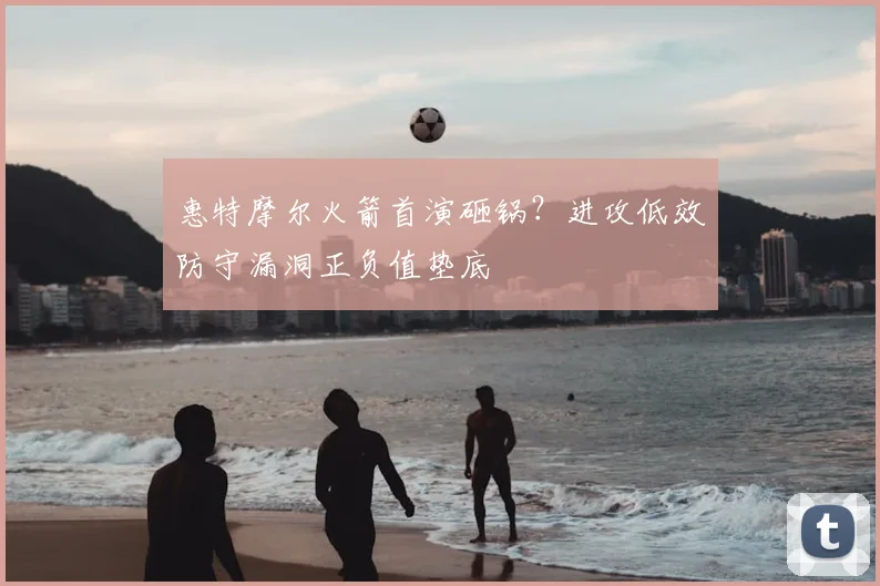 惠特摩尔火箭首演砸锅？进攻低效防守漏洞正负值垫底