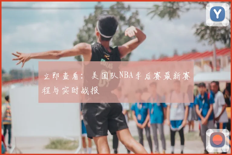 立即查看:美国队NBA季后赛最新赛程与实时战报