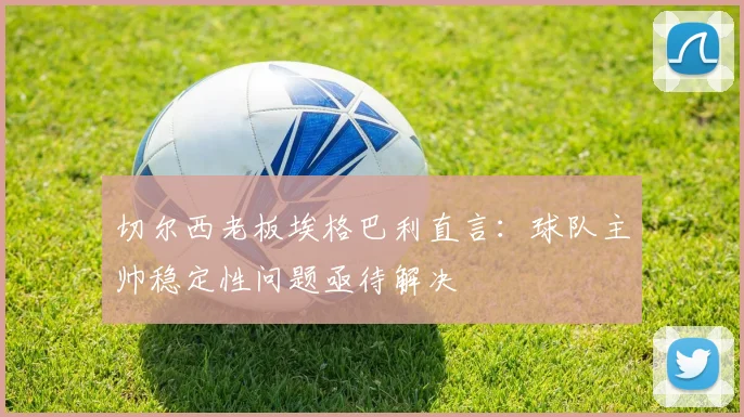切尔西老板埃格巴利直言:球队主帅稳定性问题亟待解决