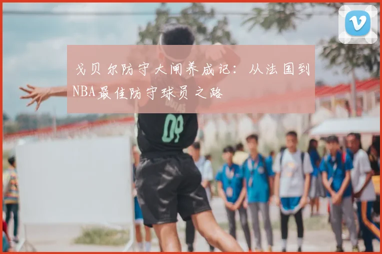 戈贝尔防守大闸养成记：从法国到NBA最佳防守球员之路