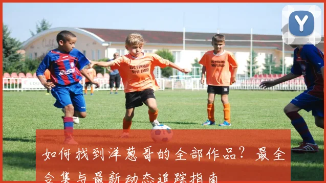 如何找到洋葱哥的全部作品？最全合集与最新动态追踪指南