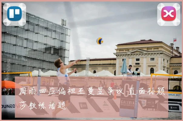 周雨回应偏袒王曼昱争议 直面孙颖莎教练话题