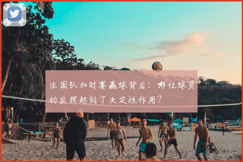 法国队加时赛赢球背后：哪位球员的发挥起到了决定性作用？