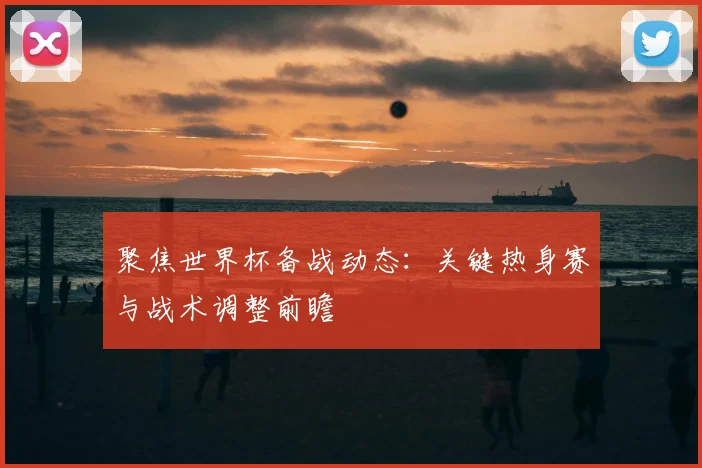 聚焦世界杯备战动态：关键热身赛与战术调整前瞻