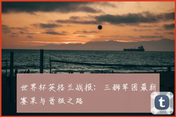 世界杯英格兰战报：三狮军团最新赛果与晋级之路