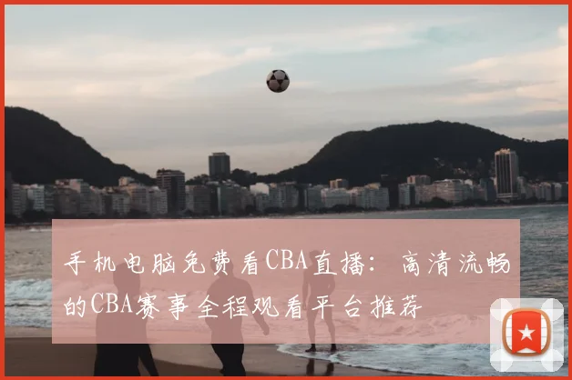 手机电脑免费看CBA直播:高清流畅的CBA赛事全程观看平台推荐