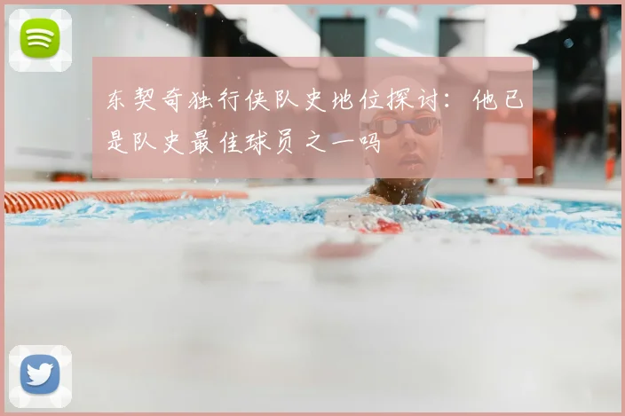 东契奇独行侠队史地位探讨:他已是队史最佳球员之一吗
