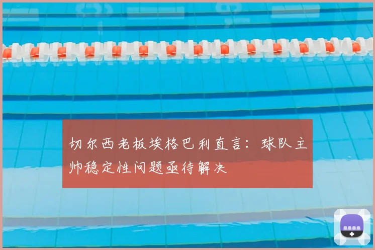 切尔西老板埃格巴利直言:球队主帅稳定性问题亟待解决