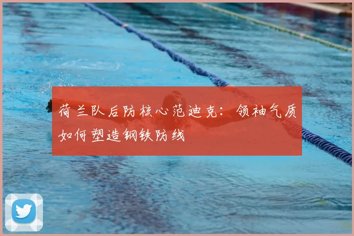 荷兰队后防核心范迪克:领袖气质如何塑造钢铁防线