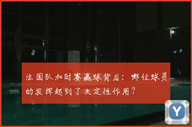 法国队加时赛赢球背后:哪位球员的发挥起到了决定性作用?