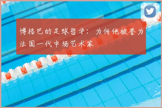 博格巴的足球哲学：为何他被誉为法国一代中场艺术家